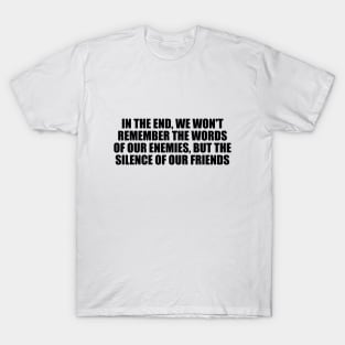 In the end, we won't remember the words of our enemies, but the silence of our friends T-Shirt